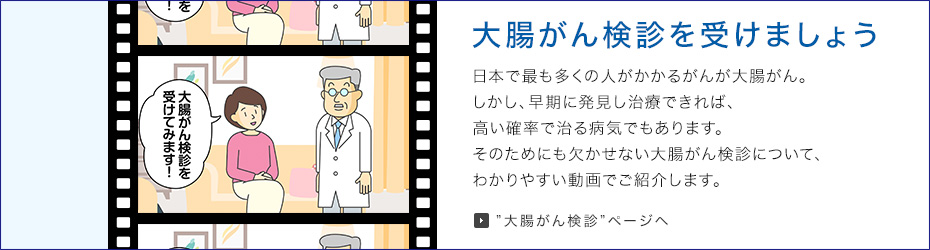 大腸がん検診を受けましょう がんの中で日本で最も多くの人がかかるのが大腸がん。しかし、早期に発見し治療できれば、高い確率で治る病気でもあります。そのためにも欠かせない大腸がん検診について、わかりやすい動画でご紹介します。
