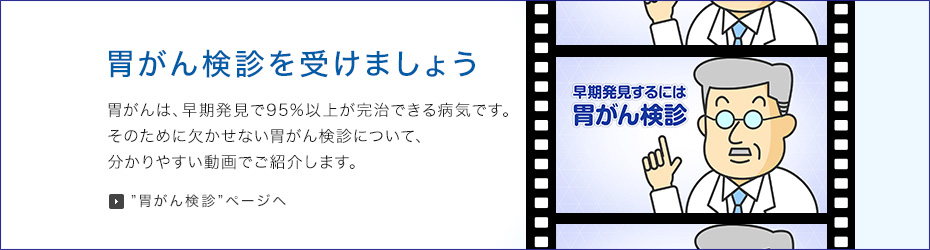 胃がん検診を受けましょう 胃がんは、早期発見で95%以上が完治できる病気です。そのために欠かせない胃がん検診について、わかりやすい動画でご紹介します。 胃がん検診ページへ