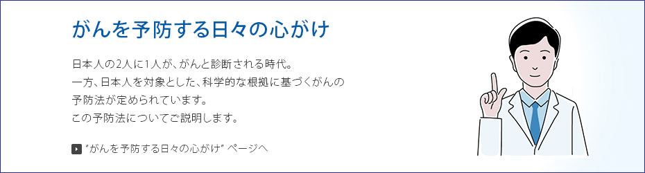 がんを予防する日々の心がけ 日本人の2人に1人ががんと診断される時代。一方、日本人を対象とした、科学的な根拠に基づくがんの予防法が定められています。この予防法についてご説明します。