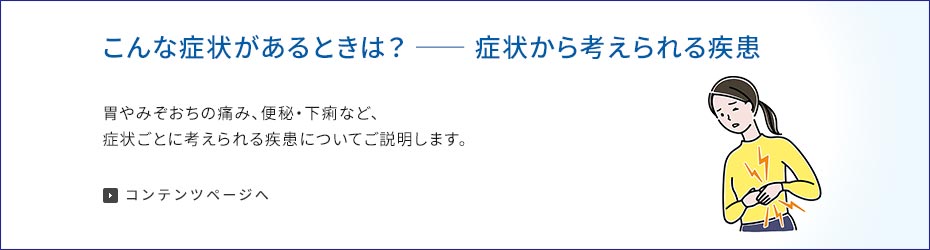 こんな症状があるときは？症状から考えられる疾患 胃やみぞおちの痛み、便秘・下痢など、症状ごとに考えられる疾患についてご説明します。