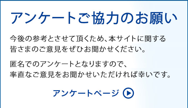 アンケートご協力のお願い　今後の参考とさせて頂くため、本サイトに関する皆さまのご意見をぜひお聞かせください。